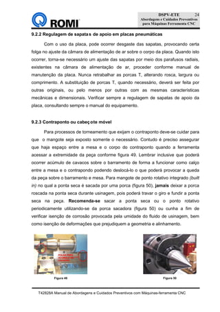 DSPV-ETE
Abordagens e Cuidados Preventivos
para Máquinas Ferramenta CNC
T42828A Manual de Abordagens e Cuidados Preventivos com Máquinas-ferramenta CNC
24
9.2.2 Regulagem de sapatas de apoio em placas pneumáticas
Com o uso da placa, pode ocorrer desgaste das sapatas, provocando certa
folga no ajuste da câmara de alimentação de ar sobre o corpo da placa. Quando isto
ocorrer, torna-se necessário um ajuste das sapatas por meio dos parafusos radiais,
existentes na câmara de alimentação de ar, proceder conforme manual de
manutenção da placa. Nunca retrabalhar as porcas T, alterando rosca, largura ou
comprimento. A substituição de porcas T, quando necessário, deverá ser feita por
outras originais, ou pelo menos por outras com as mesmas características
mecânicas e dimensionais. Verificar sempre a regulagem de sapatas de apoio da
placa, consultando sempre o manual do equipamento.
9.2.3 Contraponto ou cabeçote móvel
Para processos de torneamento que exijam o contraponto deve-se cuidar para
que o mangote seja exposto somente o necessário. Contudo é preciso assegurar
que haja espaço entre a mesa e o corpo do contraponto quando a ferramenta
acessar a extremidade da peça conforme figura 49. Lembrar inclusive que poderá
ocorrer acúmulo de cavacos sobre o barramento de forma a funcionar como calço
entre a mesa e o contrapondo podendo deslocá-lo o que poderá provocar a queda
da peça sobre o barramento e mesa. Para mangote de ponto rotativo integrado (built
in) no qual a ponta seca é sacada por uma porca (figura 50), jamais deixar a porca
roscada na ponta seca durante usinagem, pois poderá travar o giro e fundir a ponta
seca na peça. Recomenda-se sacar a ponta seca ou o ponto rotativo
periodicamente utilizando-se da porca sacadora (figura 50) ou cunha a fim de
verificar isenção de corrosão provocada pela umidade do fluido de usinagem, bem
como isenção de deformações que prejudiquem a geometria e alinhamento.
Figura 49 Figura 50
 