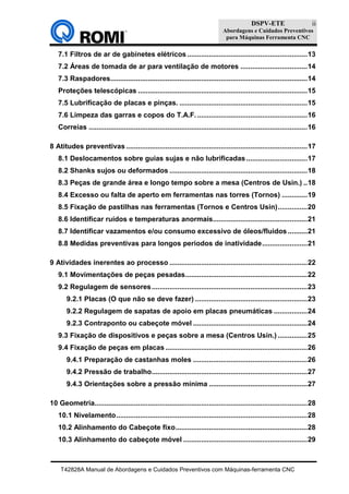 DSPV-ETE
Abordagens e Cuidados Preventivos
para Máquinas Ferramenta CNC
T42828A Manual de Abordagens e Cuidados Preventivos com Máquinas-ferramenta CNC
ii
7.1 Filtros de ar de gabinetes elétricos .............................................................13
7.2 Áreas de tomada de ar para ventilação de motores ..................................14
7.3 Raspadores....................................................................................................14
Proteções telescópicas ......................................................................................15
7.5 Lubrificação de placas e pinças. .................................................................15
7.6 Limpeza das garras e copos do T.A.F.........................................................16
Correias ...............................................................................................................16
8 Atitudes preventivas ............................................................................................17
8.1 Deslocamentos sobre guias sujas e não lubrificadas ...............................17
8.2 Shanks sujos ou deformados ......................................................................18
8.3 Peças de grande área e longo tempo sobre a mesa (Centros de Usin.) ..18
8.4 Excesso ou falta de aperto em ferramentas nas torres (Tornos) .............19
8.5 Fixação de pastilhas nas ferramentas (Tornos e Centros Usin)...............20
8.6 Identificar ruídos e temperaturas anormais................................................21
8.7 Identificar vazamentos e/ou consumo excessivo de óleos/fluidos..........21
8.8 Medidas preventivas para longos períodos de inatividade.......................21
9 Atividades inerentes ao processo ......................................................................22
9.1 Movimentações de peças pesadas..............................................................22
9.2 Regulagem de sensores...............................................................................23
9.2.1 Placas (O que não se deve fazer) .........................................................23
9.2.2 Regulagem de sapatas de apoio em placas pneumáticas .................24
9.2.3 Contraponto ou cabeçote móvel ..........................................................24
9.3 Fixação de dispositivos e peças sobre a mesa (Centros Usin.) ...............25
9.4 Fixação de peças em placas ........................................................................26
9.4.1 Preparação de castanhas moles ..........................................................26
9.4.2 Pressão de trabalho...............................................................................27
9.4.3 Orientações sobre a pressão mínima ..................................................27
10 Geometria............................................................................................................28
10.1 Nivelamento.................................................................................................28
10.2 Alinhamento do Cabeçote fixo...................................................................28
10.3 Alinhamento do cabeçote móvel ...............................................................29
 