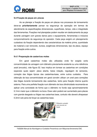 DSPV-ETE
Abordagens e Cuidados Preventivos
para Máquinas Ferramenta CNC
T42828A Manual de Abordagens e Cuidados Preventivos com Máquinas-ferramenta CNC
26
9.4 Fixação de peças em placas
Ao se planejar a fixação de peças em placas nos processos de torneamento
deve-se prioritariamente pensar na segurança da operação em termos de
atendimento às especificações dimensionais, superficiais, tempo, vida e integridade
das ferramentas. Fixações mal planejadas podem resultar em deslocamento da peça
durante usinagem com graves danos para o equipamento, ferramentas e inclusive
comprometimento da segurança do operador. Cada peça exigirá um planejamento
cuidadoso da fixação dependendo das características da matéria prima, quantidade
de material a ser removido, dureza, exigências dimensionais, tipo da placa, espaço
para fixação entre outros.
9.4.1 Preparação de castanhas moles
Em geral castanhas moles são utilizadas onde for exigida certa
concentricidade da usinagem com diâmetro previamente existente ou uma referência
axial (encosto), vide figura 52. Isso implica em tornear as castanhas em condições
especiais quais sejam: placa aberta, baixa rotação, regulagem de sensores,
correção das folgas típicas das castanhas-base, entre outros cuidados. Para
obtenção de boa concentricidade em geral convém utilizar um anel para correções
das folgas durante torneamento das castanhas, tanto para fixação interna quanto
externa. Para uma perfeita fixação num diâmetro de boa cilindricidade recomenda-se
aplicar uma conicidade de forma que o diâmetro no fundo seja aproximadamente
0,1mm maior que o diâmetro na boca. Esse valor poderá ser aumentado para placas
com grande desgaste ou folgas nas castanhas base, contudo não deverá ultrapassar
0,3mm sob pena de forçar as castanhas base.
Figura 52
Diâmetro usinado
com encosto ao
fundo
 