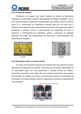 DSPV-ETE
Abordagens e Cuidados Preventivos
para Máquinas Ferramenta CNC
T42828A Manual de Abordagens e Cuidados Preventivos com Máquinas-ferramenta CNC
27
9.4.2 Pressão de trabalho
Processos de usinagem que exijam fixações em placas ou dispositivos
hidráulicos ou pneumáticos requerem especificação da pressão de trabalho. Tornos
com placas hidráulicas apresentam especificação para pressão máxima conforme
figura 53, e monitoradas por manômetros conforme figura 54, de forma que a
pressão mínima dependerá das características do processo. Em placas pneumáticas
geralmente a pressão mínima é supervisionada por pressostato de forma a
assegurar o funcionamento do mecanismo, porém a segurança da operação
dependerá de análise das características de cada peça e dimensionamento dos
parâmetros de usinagem.
9.4.3 Orientações sobre a pressão mínima
Há casos de torneamento de peças com paredes finas que requerem recursos
especiais para segurança do processo. Lembre-se que nas placas pneumáticas há
um pressostato (figura 55), que supervisiona a pressão mínima de trabalho.
Castanhas envolventes, mais longas além de moderados parâmetros de usinagem
são exemplos de cuidados que devem ser observados quando há necessidade de
se trabalhar com baixas pressões visando à segurança do processo e especialmente
evitar acidentes.
Figura 53 Figura 54
Figura 55
Pressostato de supervisão
 