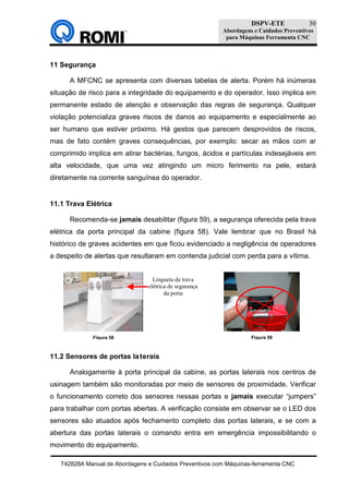 DSPV-ETE
Abordagens e Cuidados Preventivos
para Máquinas Ferramenta CNC
T42828A Manual de Abordagens e Cuidados Preventivos com Máquinas-ferramenta CNC
30
11 Segurança
A MFCNC se apresenta com diversas tabelas de alerta. Porém há inúmeras
situação de risco para a integridade do equipamento e do operador. Isso implica em
permanente estado de atenção e observação das regras de segurança. Qualquer
violação potencializa graves riscos de danos ao equipamento e especialmente ao
ser humano que estiver próximo. Há gestos que parecem desprovidos de riscos,
mas de fato contém graves consequências, por exemplo: secar as mãos com ar
comprimido implica em atirar bactérias, fungos, ácidos e partículas indesejáveis em
alta velocidade, que uma vez atingindo um micro ferimento na pele, estará
diretamente na corrente sanguínea do operador.
11.1 Trava Elétrica
Recomenda-se jamais desabilitar (figura 59), a segurança oferecida pela trava
elétrica da porta principal da cabine (figura 58). Vale lembrar que no Brasil há
histórico de graves acidentes em que ficou evidenciado a negligência de operadores
a despeito de alertas que resultaram em contenda judicial com perda para a vítima.
11.2 Sensores de portas laterais
Analogamente à porta principal da cabine, as portas laterais nos centros de
usinagem também são monitoradas por meio de sensores de proximidade. Verificar
o funcionamento correto dos sensores nessas portas e jamais executar “jumpers”
para trabalhar com portas abertas. A verificação consiste em observar se o LED dos
sensores são atuados após fechamento completo das portas laterais, e se com a
abertura das portas laterais o comando entra em emergência impossibilitando o
movimento do equipamento.
Figura 58 Figura 59
Lingueta da trava
elétrica de segurança
da porta
 