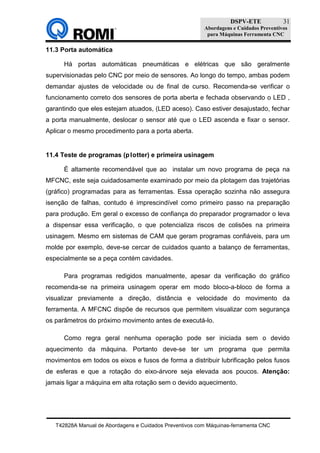 DSPV-ETE
Abordagens e Cuidados Preventivos
para Máquinas Ferramenta CNC
T42828A Manual de Abordagens e Cuidados Preventivos com Máquinas-ferramenta CNC
31
11.3 Porta automática
Há portas automáticas pneumáticas e elétricas que são geralmente
supervisionadas pelo CNC por meio de sensores. Ao longo do tempo, ambas podem
demandar ajustes de velocidade ou de final de curso. Recomenda-se verificar o
funcionamento correto dos sensores de porta aberta e fechada observando o LED ,
garantindo que eles estejam atuados, (LED aceso). Caso estiver desajustado, fechar
a porta manualmente, deslocar o sensor até que o LED ascenda e fixar o sensor.
Aplicar o mesmo procedimento para a porta aberta.
11.4 Teste de programas (plotter) e primeira usinagem
É altamente recomendável que ao instalar um novo programa de peça na
MFCNC, este seja cuidadosamente examinado por meio da plotagem das trajetórias
(gráfico) programadas para as ferramentas. Essa operação sozinha não assegura
isenção de falhas, contudo é imprescindível como primeiro passo na preparação
para produção. Em geral o excesso de confiança do preparador programador o leva
a dispensar essa verificação, o que potencializa riscos de colisões na primeira
usinagem. Mesmo em sistemas de CAM que geram programas confiáveis, para um
molde por exemplo, deve-se cercar de cuidados quanto a balanço de ferramentas,
especialmente se a peça contém cavidades.
Para programas redigidos manualmente, apesar da verificação do gráfico
recomenda-se na primeira usinagem operar em modo bloco-a-bloco de forma a
visualizar previamente a direção, distância e velocidade do movimento da
ferramenta. A MFCNC dispõe de recursos que permitem visualizar com segurança
os parâmetros do próximo movimento antes de executá-lo.
Como regra geral nenhuma operação pode ser iniciada sem o devido
aquecimento da máquina. Portanto deve-se ter um programa que permita
movimentos em todos os eixos e fusos de forma a distribuir lubrificação pelos fusos
de esferas e que a rotação do eixo-árvore seja elevada aos poucos. Atenção:
jamais ligar a máquina em alta rotação sem o devido aquecimento.
 