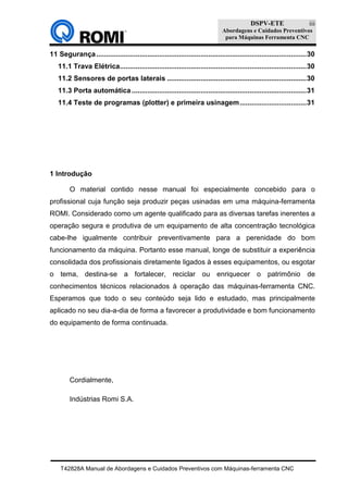 DSPV-ETE
Abordagens e Cuidados Preventivos
para Máquinas Ferramenta CNC
T42828A Manual de Abordagens e Cuidados Preventivos com Máquinas-ferramenta CNC
iii
11 Segurança...........................................................................................................30
11.1 Trava Elétrica...............................................................................................30
11.2 Sensores de portas laterais .......................................................................30
11.3 Porta automática.........................................................................................31
11.4 Teste de programas (plotter) e primeira usinagem..................................31
1 Introdução
O material contido nesse manual foi especialmente concebido para o
profissional cuja função seja produzir peças usinadas em uma máquina-ferramenta
ROMI. Considerado como um agente qualificado para as diversas tarefas inerentes a
operação segura e produtiva de um equipamento de alta concentração tecnológica
cabe-lhe igualmente contribuir preventivamente para a perenidade do bom
funcionamento da máquina. Portanto esse manual, longe de substituir a experiência
consolidada dos profissionais diretamente ligados à esses equipamentos, ou esgotar
o tema, destina-se a fortalecer, reciclar ou enriquecer o patrimônio de
conhecimentos técnicos relacionados à operação das máquinas-ferramenta CNC.
Esperamos que todo o seu conteúdo seja lido e estudado, mas principalmente
aplicado no seu dia-a-dia de forma a favorecer a produtividade e bom funcionamento
do equipamento de forma continuada.
Cordialmente,
Indústrias Romi S.A.
 