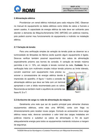 DSPV-ETE
Abordagens e Cuidados Preventivos
para Máquinas Ferramenta CNC
T42828A Manual de Abordagens e Cuidados Preventivos com Máquinas-ferramenta CNC
1
2 Alimentação elétrica
Providenciar um ramal elétrico individual para cada máquina CNC. Observar
no manual do equipamento os dados elétricos como bitola de cabos e fusíveis a
serem usados. A capacidade de energia elétrica da rede deve ser suficiente para
atender a demanda da Máquina-ferramenta CNC (MFCNC) em potência máxima,
pois poderá ocorrer mau funcionamento do equipamento e incêndio na instalação
elétrica.
2.1 Variação de tensão
Para uma verificação simples da variação da tensão pode se observar se a
luminosidade de lâmpadas da fábrica oscila quando algum equipamento é ligado.
Deve-se verificar também possível aquecimento dos cabos de alimentação
especialmente próximo aos bornes de conexão. A variação de tensão máxima
permitida é de +/- 10%, em relação à tensão nominal da rede. Cuidado: Se a
verificação feita com multímetro simples indicar tensão próxima ao limite tolerado,
convém examinar com equipamento mais preciso ou
acionar a concessionária de energia elétrica devido à
imprecisão do aparelho. A figura 1 ilustra a conexão da
alimentação elétrica que deve ser feita com um terminal
apropriado e com a bitola recomendada para os cabos.
Recomenda-se também medir o equilíbrio de corrente nas
fases R, S e T.
2.2 Acréscimo de carga na rede de alimentação da máquina
Geralmente uma rede que sai do quadro principal para alimentar diversos
equipamentos elétricos, entre eles uma MFCNC, conta com folga no
dimensionamento para receber novas cargas. Contudo ao acrescentar nova carga
elétrica nessa rede, deve-se considerar o valor total das cargas instaladas em
potência máxima e substituir os cabos de alimentação a fim de suprir
adequadamente energia para todos os equipamentos mantendo inclusive a margem
de segurança.
Figura 1
Pontos de conexão elétrica
 