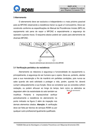 DSPV-ETE
Abordagens e Cuidados Preventivos
para Máquinas Ferramenta CNC
T42828A Manual de Abordagens e Cuidados Preventivos com Máquinas-ferramenta CNC
2
Figura 2
Barra de aterramento
3 Aterramento
O aterramento deve ser exclusivo e independente e o mais próximo possível
para as MFCNC observando a resistência menor ou igual a 5 (cinco)ohms. Deve ser
construído conforme as especificações do Manual de Providências Iniciais (MPI) do
equipamento sob pena de expor a MFCNC e especialmente a segurança do
operador a graves riscos. O esquema abaixo poderá ser usado para aterramento de
diversas MFCNC.
3.1 Verificação periódica da resistência
Aterramento se relaciona à segurança e funcionalidade do equipamento e,
principalmente, à segurança do ser humano que o opera. Deve-se, portanto, atentar
para a sua manutenção a fim de mantê-lo em perfeitas condições, pois nunca se
sabe quando ele será solicitado a proteger a vida, porém, quando for, deverá
cumprir adequadamente a sua função. Deve se considerar que as conexões sofrem
oxidação, ou podem afrouxar ao longo do tempo, bem como os eletrodos se
degradam além da resistividade do solo também se
modificar. Portanto é imprescindível verificar
periodicamente a resistência do aterramento no
ponto indicado na figura 2 além de inspeção nos
demais elementos citados. Atenção: A verificação
deve ser feita por técnico de serviços ROMI ou por
qualquer outro profissional Igualmente qualificado.
Máquina A Máquina B Máquina C Máquina N
Esquema admissível para aterramento de várias MFCNC
 
