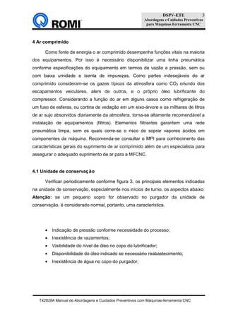 DSPV-ETE
Abordagens e Cuidados Preventivos
para Máquinas Ferramenta CNC
T42828A Manual de Abordagens e Cuidados Preventivos com Máquinas-ferramenta CNC
3
4 Ar comprimido
Como fonte de energia o ar comprimido desempenha funções vitais na maioria
dos equipamentos. Por isso é necessário disponibilizar uma linha pneumática
conforme especificações do equipamento em termos de vazão e pressão, sem ou
com baixa umidade e isenta de impurezas. Como partes indesejáveis do ar
comprimido consideram-se os gazes típicos da atmosfera como CO2 oriundo dos
escapamentos veiculares, alem de outros, e o próprio óleo lubrificante do
compressor. Considerando a função do ar em alguns casos como refrigeração de
um fuso de esferas, ou cortina de vedação em um eixo-árvore e os milhares de litros
de ar sujo absorvidos diariamente da atmosfera, torna-se altamente recomendável a
instalação de equipamentos (filtros). Elementos filtrantes garantem uma rede
pneumática limpa, sem os quais corre-se o risco de soprar vapores ácidos em
componentes da máquina. Recomenda-se consultar o MPI para conhecimento das
características gerais do suprimento de ar comprimido além de um especialista para
assegurar o adequado suprimento de ar para a MFCNC.
4.1 Unidade de conservação
Verificar periodicamente conforme figura 3, os principais elementos indicados
na unidade de conservação, especialmente nos inícios de turno, os aspectos abaixo:
Atenção: se um pequeno sopro for observado no purgador da unidade de
conservação, é considerado normal, portanto, uma característica.
• Indicação de pressão conforme necessidade do processo;
• Inexistência de vazamentos;
• Visibilidade do nível de óleo no copo do lubrificador;
• Disponibilidade do óleo indicado se necessário reabastecimento;
• Inexistência de água no copo do purgador;
 