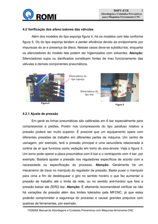 DSPV-ETE
Abordagens e Cuidados Preventivos
para Máquinas Ferramenta CNC
T42828A Manual de Abordagens e Cuidados Preventivos com Máquinas-ferramenta CNC
5
4.2 Verificação dos silenciadores das válvulas
Além dos modelos do tipo esponja figura 4, há os modelos com tela conforme
figura 5. Os do tipo esponja tendem a perder eficiência devido ao enrijecimento por
impurezas do ar e presença de óleos. Nesses casos deve-se substituí-los, enquanto
os silenciadores do modelo tela podem ser higienizados com solventes. Atenção:
Silenciadores sujos ou danificados constituem fontes de mau funcionamento das
válvulas e demais componentes pneumáticos.
4.2.1 Ajuste de pressão
Em geral as linhas pneumáticas são calibradas em 6 bar especialmente para
compressores a pistões. Porém nos compressores do tipo parafuso rotativo a
pressão poderá ser muito superior. É possível que um equipamento opere com
diferentes pressões de trabalho em diferentes partes da máquina. Um centro de
usinagem, por exemplo, terá a pressão principal e uma secundária relacionada à
cortina de ar que funciona como vedação em torno do eixo-árvore. Veja a figura 3.
Um torno pode operar a placa pneumática com 6 bar e o contraponto com 4 bar, por
exemplo. Bastará ajustar a pressão nos reguladores específicos de acordo com a
necessidade ou especificação do processo. Atenção: Geralmente há um
mecanismo de trava no manípulo do regulador de pressão. Basta puxar o manípulo
para cima a fim de desbloquear o giro no sentido horário o que faz aumentar a
pressão de trabalho até o limite da rede, ou no sentido anti-horário que fará a
pressão baixar ate ZERO bar. Atenção: É altamente recomendável verificar se não
há variações de pressão além dos limites tolerados pela MFCNC, já que estas
poderão comprometer a segurança do processo e causar grandes prejuízos com
quebras de ferramentas, por exemplo.
Figura 5
Figura 4
Silenciadores do
tipo esponja
Silenciadores do
tipo tela
 