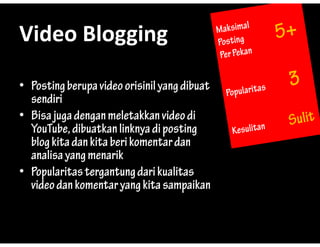 Video?Blogging
Video Blogging

? Posting berupa video orisinil yang dibuat
               p
  sendiri
? Bisa juga dengan meletakkan video di
  YouTube, dibuatkan linknya di posting
  blog kita dan kita beri komentar dan
  analisa yang menarik
? Popularitas tergantung dari kualitas
  video dan komentar yang kita sampaikan
 
