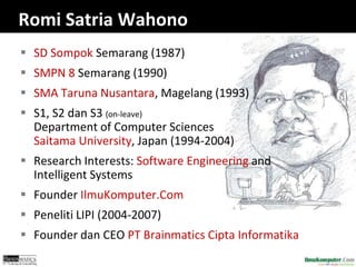 Romi Satria Wahono 
 SD Sompok Semarang (1987) 
 SMPN 8 Semarang (1990) 
 SMA Taruna Nusantara, Magelang (1993) 
 S1, S2 dan S3 (on-leave) 
Department of Computer Sciences 
Saitama University, Japan (1994-2004) 
 Research Interests: Software Engineering and 
Intelligent Systems 
 Founder IlmuKomputer.Com 
 Peneliti LIPI (2004-2007) 
 Founder dan CEO PT Brainmatics Cipta Informatika 
 
