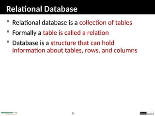 12
Relational Database
 Relational database is a collection of tables
 Formally a table is called a relation
 Database is a structure that can hold
information about tables, rows, and columns
 