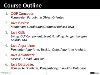 3
Course Outline
1. OOP Concepts:
Konsep dan Paradigma Object-Oriented
2. Java Basics:
Memahami Sintaks dan Grammar Bahasa Java
3. Java GUI:
Swing, GUI Component, Event Handling, Pengembangan
Aplikasi GUI
4. Java Algorithms:
Pengantar Algoritma, Struktur Data, Algorithm Analysis
5. Java Advanced:
Eksepsi, Thread, Java API
6. Java Database:
Koneksi ke Database, Pengembangan Aplikasi Database
 