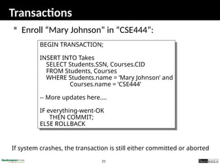 21
Transactions
 Enroll “Mary Johnson” in “CSE444”:
BEGIN TRANSACTION;
INSERT INTO Takes
SELECT Students.SSN, Courses.CID
FROM Students, Courses
WHERE Students.name = ‘Mary Johnson’ and
Courses.name = ‘CSE444’
-- More updates here....
IF everything-went-OK
THEN COMMIT;
ELSE ROLLBACK
If system crashes, the transaction is still either committed or aborted
 