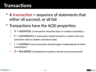 22
Transactions
 A transaction = sequence of statements that
either all succeed, or all fail
 Transactions have the ACID properties:
1. A = atomicity (a transaction should be done or undone completely )
2. C = consistency (a transaction should transform a system from one
consistent state to another consistent state)
3. I = isolation (each transaction should happen independently of other
transactions )
4. D = durability (completed transactions should remain permanent)
 