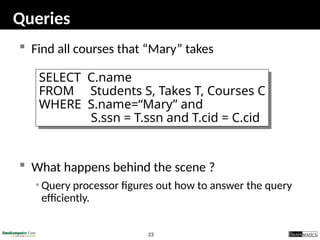 23
Queries
 Find all courses that “Mary” takes
 What happens behind the scene ?
• Query processor figures out how to answer the query
efficiently.
SELECT C.name
FROM Students S, Takes T, Courses C
WHERE S.name=“Mary” and
S.ssn = T.ssn and T.cid = C.cid
 