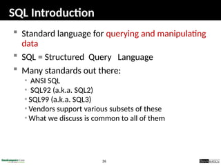 26
SQL Introduction
 Standard language for querying and manipulating
data
 SQL = Structured Query Language
 Many standards out there:
• ANSI SQL
• SQL92 (a.k.a. SQL2)
• SQL99 (a.k.a. SQL3)
• Vendors support various subsets of these
• What we discuss is common to all of them
 
