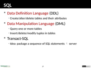 27
SQL
 Data Definition Language (DDL)
• Create/alter/delete tables and their attributes
 Data Manipulation Language (DML)
• Query one or more tables
• Insert/delete/modify tuples in tables
 Transact-SQL
• Idea: package a sequence of SQL statements  server
 