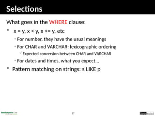 37
Selections
What goes in the WHERE clause:
 x = y, x < y, x <= y, etc
• For number, they have the usual meanings
• For CHAR and VARCHAR: lexicographic ordering
Expected conversion between CHAR and VARCHAR
• For dates and times, what you expect...
 Pattern matching on strings: s LIKE p
 