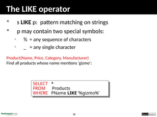 38
The LIKE operator
 s LIKE p: pattern matching on strings
 p may contain two special symbols:
• % = any sequence of characters
• _ = any single character
Product(Name, Price, Category, Manufacturer)
Find all products whose name mentions ‘gizmo’:
SELECT *
FROM Products
WHERE PName LIKE ‘%gizmo%’
 