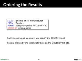 40
Ordering the Results
SELECT pname, price, manufacturer
FROM Product
WHERE category=‘gizmo’ AND price > 50
ORDER BY price, pname
Ordering is ascending, unless you specify the DESC keyword.
Ties are broken by the second attribute on the ORDER BY list, etc.
 