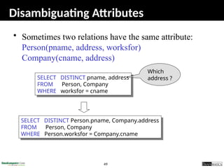49
Disambiguating Attributes
• Sometimes two relations have the same attribute:
Person(pname, address, worksfor)
Company(cname, address)
SELECT DISTINCT pname, address
FROM Person, Company
WHERE worksfor = cname
SELECT DISTINCT Person.pname, Company.address
FROM Person, Company
WHERE Person.worksfor = Company.cname
Which
address ?
 