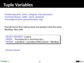 50
Tuple Variables
SELECT DISTINCT x.store
FROM Purchase AS x, Purchase AS y
WHERE x.product = y.product AND y.store = ‘BestBuy’
Find all stores that sold at least one product that the store
‘BestBuy’ also sold:
Answer (store)
Product (pname, price, category, manufacturer)
Purchase (buyer, seller, store, product)
Person(persname, phoneNumber, city)
 