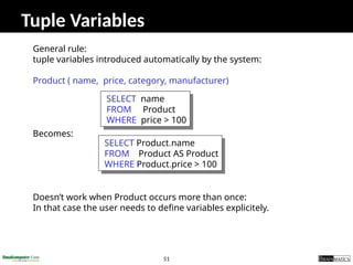 51
Tuple Variables
General rule:
tuple variables introduced automatically by the system:
Product ( name, price, category, manufacturer)
Becomes:
Doesn’t work when Product occurs more than once:
In that case the user needs to define variables explicitely.
SELECT name
FROM Product
WHERE price > 100
SELECT Product.name
FROM Product AS Product
WHERE Product.price > 100
 