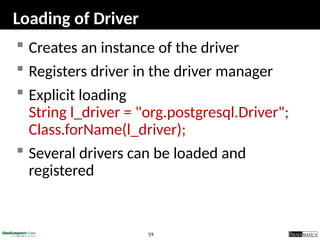 59
Loading of Driver
 Creates an instance of the driver
 Registers driver in the driver manager
 Explicit loading
String l_driver = "org.postgresql.Driver";
Class.forName(l_driver);
 Several drivers can be loaded and
registered
 