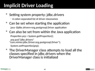 60
Implicit Driver Loading
 Setting system property: jdbc.drivers
• A colon-separated list of driver classnames
 Can be set when starting the application
java -Djdbc.drivers=org.postgresql.Driver application
 Can also be set from within the Java application
Properties prp = System.getProperties();
prp.put("jdbc.drivers"
"com.mimer.jdbc.Driver:org.postgresql.Driver");
System.setProperties(prp);
 The DriverManager class attempts to load all the
classes specified in jdbc.drivers when the
DriverManager class is initialized
 