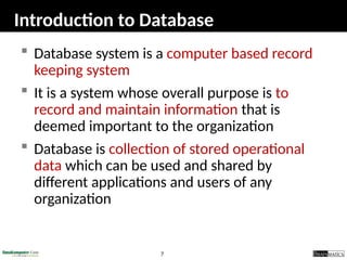 7
Introduction to Database
 Database system is a computer based record
keeping system
 It is a system whose overall purpose is to
record and maintain information that is
deemed important to the organization
 Database is collection of stored operational
data which can be used and shared by
different applications and users of any
organization
 