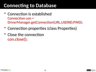62
Connecting to Database
 Connection is established
Connection con =
DriverManager.getConnection(URL,USERID,PWD);
 Connection properties (class Properties)
 Close the connection
con.close();
 