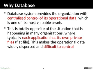 8
Why Database
 Database system provides the organization with
centralized control of its operational data, which
is one of its most valuable assets
 This is totally opposite of the situation that is
happening in many organizations, where
typically each application has its own private
files (flat file). This makes the operational data
widely dispersed and difficult to control
 