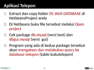 79
Aplikasi Telepon
1. Extract dan copy folder 05 JAVA DATABASE di
NetbeansProject anda
2. Di Netbeans buka file tersebut melalui Open
project
3. Cek package db.mysql (versi text) dan
dbgui.mysql (versi gui)
4. Program yang ada di kedua package tersebut
akan mengakses dan melakukan query ke
database telepon (table bukutelepon)
 