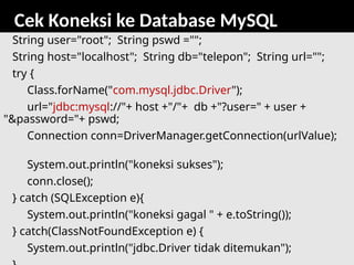 80
Cek Koneksi ke Database MySQL
String user="root"; String pswd ="";
String host="localhost"; String db="telepon"; String url="";
try {
Class.forName("com.mysql.jdbc.Driver");
url="jdbc:mysql://"+ host +"/"+ db +"?user=" + user +
"&password="+ pswd;
Connection conn=DriverManager.getConnection(urlValue);
System.out.println("koneksi sukses");
conn.close();
} catch (SQLException e){
System.out.println("koneksi gagal " + e.toString());
} catch(ClassNotFoundException e) {
System.out.println("jdbc.Driver tidak ditemukan");
 