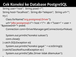 81
Cek Koneksi ke Database PostgreSQL
String user="root"; String pswd ="";
String host="localhost"; String db="telepon"; String url="";
try {
Class.forName(“org.postgresql.Driver");
url="jdbc:postgresql://"+ host +"/"+ db +"?user=" + user +
"&password="+ pswd;
Connection conn=DriverManager.getConnection(urlValue);
System.out.println("koneksi sukses");
conn.close();
} catch (SQLException e){
System.out.println("koneksi gagal " + e.toString());
} catch(ClassNotFoundException e) {
System.out.println("jdbc.Driver tidak ditemukan");
 