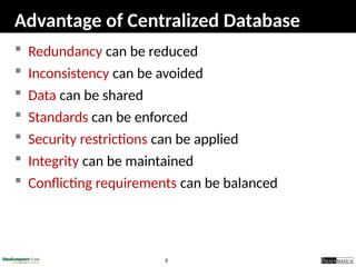 9
Advantage of Centralized Database
 Redundancy can be reduced
 Inconsistency can be avoided
 Data can be shared
 Standards can be enforced
 Security restrictions can be applied
 Integrity can be maintained
 Conflicting requirements can be balanced
 
