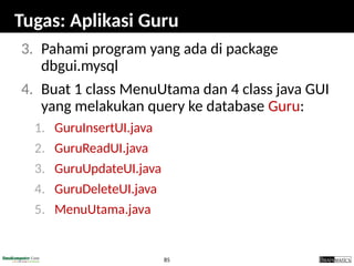 85
Tugas: Aplikasi Guru
3. Pahami program yang ada di package
dbgui.mysql
4. Buat 1 class MenuUtama dan 4 class java GUI
yang melakukan query ke database Guru:
1. GuruInsertUI.java
2. GuruReadUI.java
3. GuruUpdateUI.java
4. GuruDeleteUI.java
5. MenuUtama.java
 