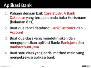 87
Aplikasi Bank
1. Pahami dengan baik Case Study: A Bank
Database yang terdapat pada buku Hortsmann
(halaman 871)
2. Buat dua tabel database: BankCustomer dan
Account
3. Buat dua class yang mendefinisikan dan
mengoperasikan aplikasi Bank: Bank.java dan
BankAccount.java
4. Buat satu class yang berisi method main yang
mengeksekusi aplikasi bank
 