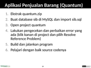 89
Aplikasi Penjualan Barang (Quantum)
1. Ekstrak quantum.zip
2. Buat database sib di MySQL dan import sib.sql
3. Open project quantum
4. Lakukan pengecekan dan perbaikan error yang
ada (klik kanan di project dan pilih Resolve
Reference Problem)
5. Build dan jalankan program
6. Pelajari dengan baik source codenya
 
