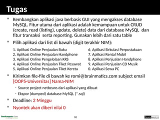 90
Tugas
 Kembangkan aplikasi java berbasis GUI yang mengakses database
MySQL. Fitur utama dari aplikasi adalah kemampuan untuk CRUD
(create, read (listing), update, delete) data dari database MySQL dan
fitur transaksi serta reporting. Gunakan lebih dari satu table
 Pilih aplikasi dari list di bawah (digit terakhir NIM):
 Kirimkan file-file di bawah ke romi@brainmatics.com subject email
[OOP5-Universitas] Nama-NIM
• Source project netbeans dari aplikasi yang dibuat
• Ekspor (dumped) database MySQL (*.sql)
 Deadline: 2 Minggu
 Nyontek akan diberi nilai 0
6. Aplikasi Sirkulasi Perpustakaan
7. Aplikasi Rental Mobil
8. Aplikasi Penjualan Handphone
9. Aplikasi Penjualan CD Musik
0. Aplikasi Sewa PC
1. Aplikasi Online Penjualan Buku
2. Aplikasi Online Penjualan Handphone
3. Aplikasi Online Pengelolaan KRS
4. Aplikasi Online Penjualan Tiket Pesawat
5. Aplikasi Online Penjualan Tiket Kereta
 