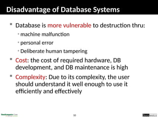 10
Disadvantage of Database Systems
 Database is more vulnerable to destruction thru:
• machine malfunction
• personal error
• Deliberate human tampering
 Cost: the cost of required hardware, DB
development, and DB maintenance is high
 Complexity: Due to its complexity, the user
should understand it well enough to use it
efficiently and effectively
 