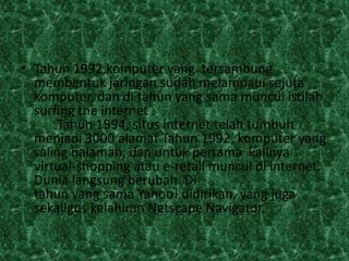 • Tahun 1992,komputer yang tersambung
  membentuk jaringan sudah melampaui sejuta
  komputer, dan di tahun yang sama muncul istilah
  surfing the internet .
      Tahun 1994, situs internet telah tumbuh
  menjadi 3000 alamat Tahun 1992, komputer yang
  saling halaman, dan untuk pertama kalinya
  virtual-shopping atau e-retail muncul di internet.
  Dunia langsung berubah. Di
  tahun yang sama Yahoo! didirikan, yang juga
  sekaligus kelahiran Netscape Navigator.
 