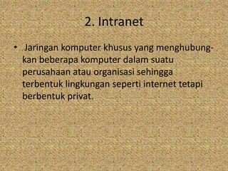 2. Intranet
• Jaringan komputer khusus yang menghubung-
  kan beberapa komputer dalam suatu
  perusahaan atau organisasi sehingga
  terbentuk lingkungan seperti internet tetapi
  berbentuk privat.
 