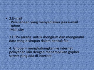 • 2.E-mail
   Perusahaan yang menyediakan jasa e-mail :
  -Yahoo
  -Mail city
  3.FTP= sarana untuk mengirim dan mengambil
  data yang disimpan dalam bentuk file.
  4. Ghoper= menghubungkan ke internet
  pelayanan lain dengan menampilkan gopher
  server yang ada di internet.
 