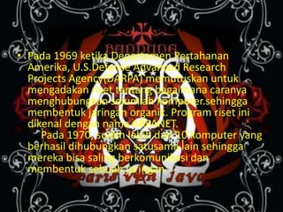 Sejarah Internet
• Pada 1969 ketika Departemen Pertahanan
  Amerika, U.S.Defense Advanced Research
  Projects Agency(DARPA) memutuskan untuk
  mengadakan riset tentang bagaimana caranya
  menghubungkan sejumlah komputer.sehingga
  membentuk jaringan organik. Program riset ini
  dikenal dengan nama ARPANET.
     Pada 1970, sudah lebih dari 10 komputer yang
  berhasil dihubungkan satusama lain sehingga
  mereka bisa saling berkomunikasi dan
  membentuk sebuah jaringan.
 