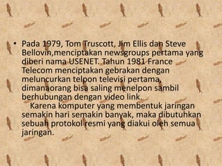 • Pada 1979, Tom Truscott, Jim Ellis dan Steve
  Bellovin,menciptakan newsgroups pertama yang
  diberi nama USENET. Tahun 1981 France
  Telecom menciptakan gebrakan dengan
  meluncurkan telpon televisi pertama,
  dimanaorang bisa saling menelpon sambil
  berhubungan dengan video link.
     Karena komputer yang membentuk jaringan
  semakin hari semakin banyak, maka dibutuhkan
  sebuah protokol resmi yang diakui oleh semua
  jaringan.
 