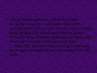 • Untuk menyeragamkan alamat di jaringan
  komputer yang ada, maka pada tahun 1984
  diperkenalkan sistem nama domain, yang kini kita
  kenal dengan DNS atau Domain Name System.
  Komputer yang tersambung dengan jaringan yang
  ada sudah melebihi 1000 komputer lebih.
     Pada 1987 jumlah komputer yang tersambung
  ke jaringan melonjak 10 kali lipat manjadi 10.000
  lebih.
 