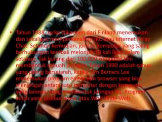 • Tahun 1988, Jarko Oikarinen dari Finland menemukan
  dan sekaligus memperkenalkan IRC atau Internet Relay
  Chat. Setahun kemudian, jumlah komputer yang saling
  berhubungan kembali melonjak 10 kali lipat dalam
  setahun. Tak kurang dari 100.000 komputer kini
  membentuk sebuah jaringan. Tahun 1990 adalah tahun
  yang paling bersejarah, ketika Tim Berners Lee
  menemukan program editor dan browser yang bisa
  menjelajah antara satu komputer dengan komputer
  yang lainnya, yang membentuk jaringan itu. Program
  inilah yang disebut www, atau Worl Wide Web.
 