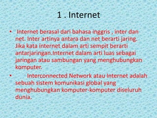 1 . Internet
• Internet berasal dari bahasa inggris , inter dan
  net. Inter artinya antara dan net berarti jaring.
  Jika kata internet dalam arti sempit berarti
  antarjaringan.Internet dalam arti luas sebagai
  jaringan atau sambungan yang menghubungkan
  komputer.
•      Interconnected Network atau Internet adalah
  sebuah sistem komunikasi global yang
  menghubungkan komputer-komputer diseluruh
  dunia.
 