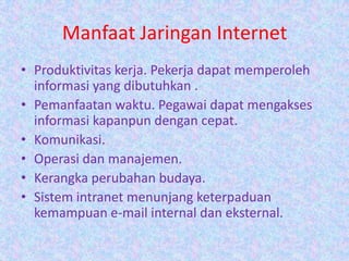 Manfaat Jaringan Internet
• Produktivitas kerja. Pekerja dapat memperoleh
  informasi yang dibutuhkan .
• Pemanfaatan waktu. Pegawai dapat mengakses
  informasi kapanpun dengan cepat.
• Komunikasi.
• Operasi dan manajemen.
• Kerangka perubahan budaya.
• Sistem intranet menunjang keterpaduan
  kemampuan e-mail internal dan eksternal.
 
