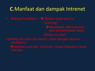C.Manfaat dan dampak Intrenet
1. Bidang Pendidikan :  Belajar jarak jauh (e-
                            learning)
                             Mendapat referensi ilmu
                                dari perpustakaan maya
                           (library on line)
2.Bidang Ekonomi dan Bisnis , hadir dengan istilah e-
    commerce.
   Kegiatan jual beli , promosi , dapat dilakukan lewat
    internet.
 